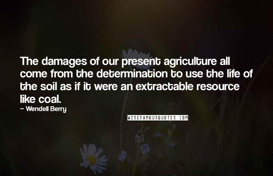 Wendell Berry Quotes: The damages of our present agriculture all come from the determination to use the life of the soil as if it were an extractable resource like coal.