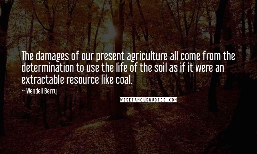 Wendell Berry Quotes: The damages of our present agriculture all come from the determination to use the life of the soil as if it were an extractable resource like coal.