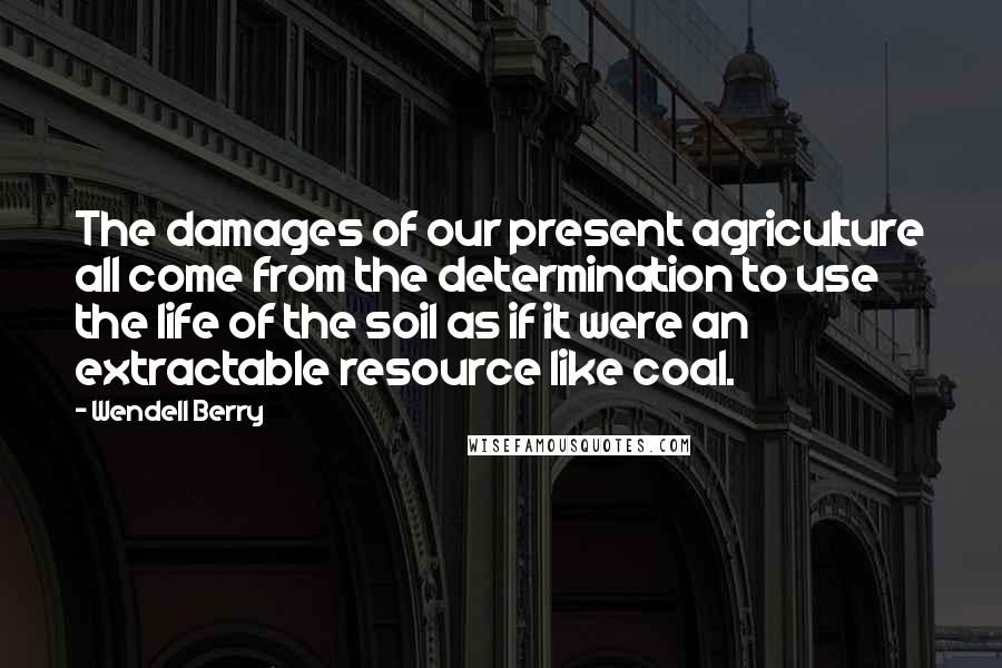 Wendell Berry Quotes: The damages of our present agriculture all come from the determination to use the life of the soil as if it were an extractable resource like coal.