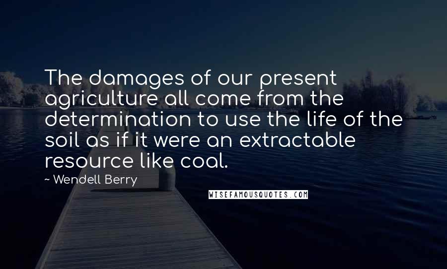 Wendell Berry Quotes: The damages of our present agriculture all come from the determination to use the life of the soil as if it were an extractable resource like coal.