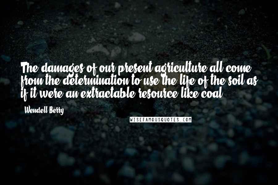 Wendell Berry Quotes: The damages of our present agriculture all come from the determination to use the life of the soil as if it were an extractable resource like coal.