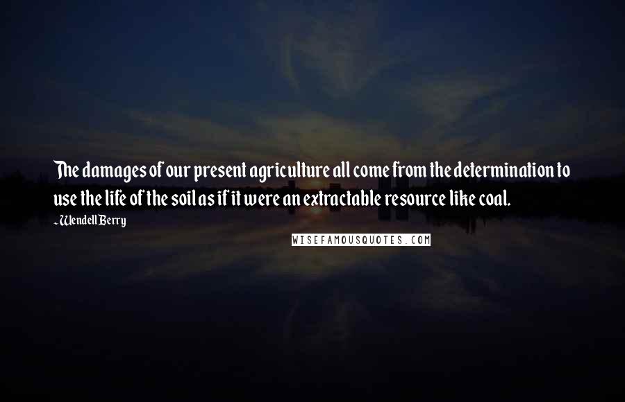 Wendell Berry Quotes: The damages of our present agriculture all come from the determination to use the life of the soil as if it were an extractable resource like coal.