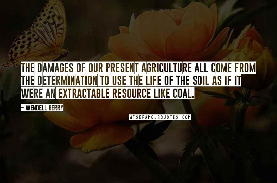 Wendell Berry Quotes: The damages of our present agriculture all come from the determination to use the life of the soil as if it were an extractable resource like coal.