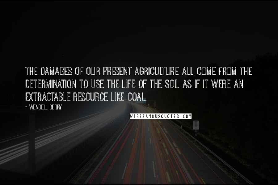 Wendell Berry Quotes: The damages of our present agriculture all come from the determination to use the life of the soil as if it were an extractable resource like coal.