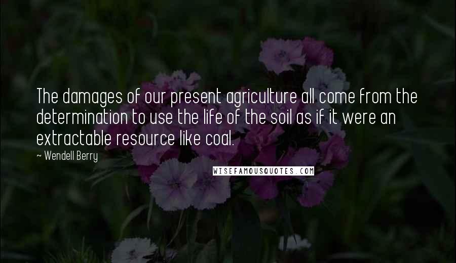Wendell Berry Quotes: The damages of our present agriculture all come from the determination to use the life of the soil as if it were an extractable resource like coal.