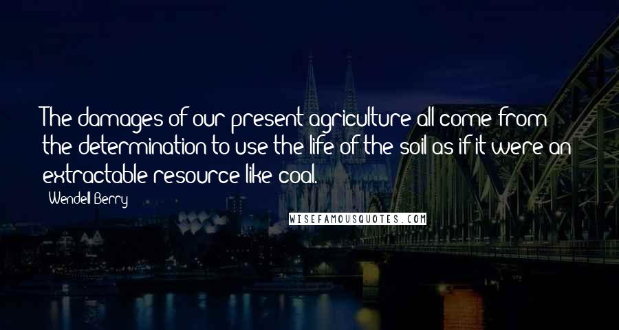 Wendell Berry Quotes: The damages of our present agriculture all come from the determination to use the life of the soil as if it were an extractable resource like coal.