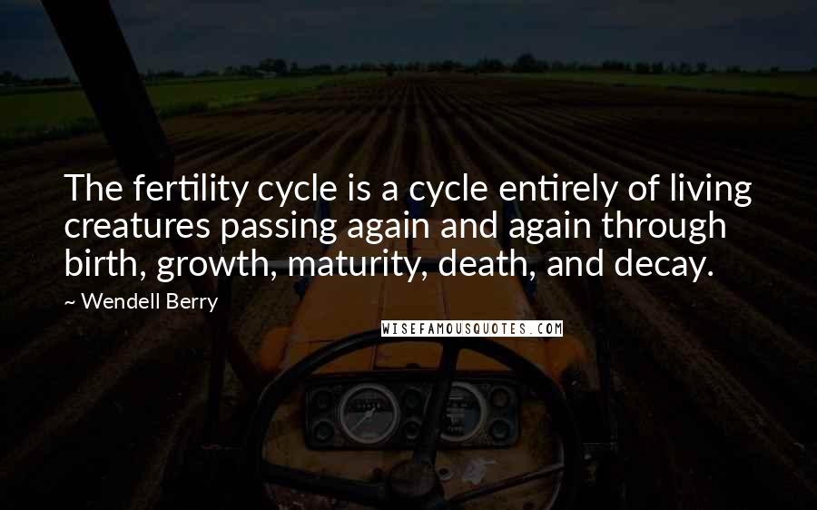 Wendell Berry Quotes: The fertility cycle is a cycle entirely of living creatures passing again and again through birth, growth, maturity, death, and decay.