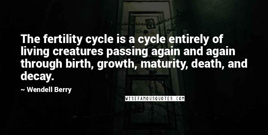 Wendell Berry Quotes: The fertility cycle is a cycle entirely of living creatures passing again and again through birth, growth, maturity, death, and decay.