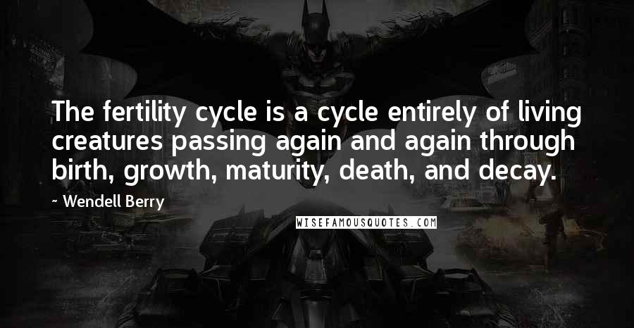 Wendell Berry Quotes: The fertility cycle is a cycle entirely of living creatures passing again and again through birth, growth, maturity, death, and decay.