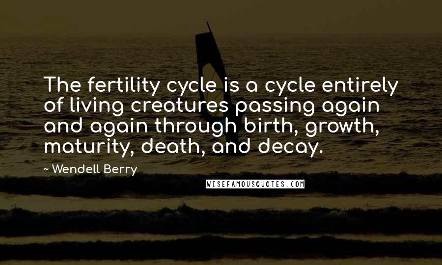 Wendell Berry Quotes: The fertility cycle is a cycle entirely of living creatures passing again and again through birth, growth, maturity, death, and decay.