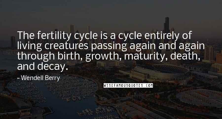 Wendell Berry Quotes: The fertility cycle is a cycle entirely of living creatures passing again and again through birth, growth, maturity, death, and decay.
