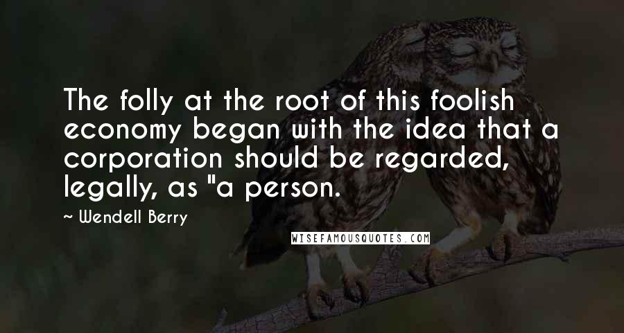 Wendell Berry Quotes: The folly at the root of this foolish economy began with the idea that a corporation should be regarded, legally, as "a person.
