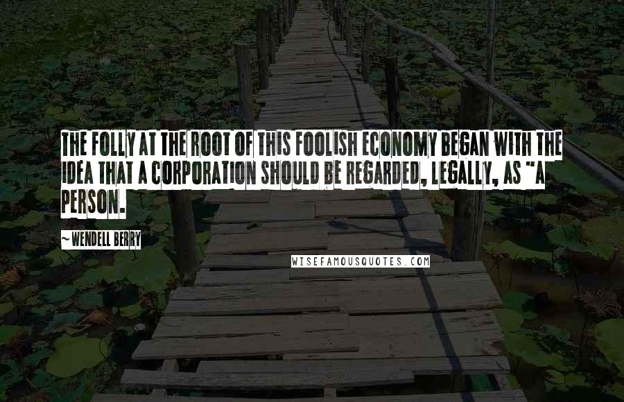 Wendell Berry Quotes: The folly at the root of this foolish economy began with the idea that a corporation should be regarded, legally, as "a person.