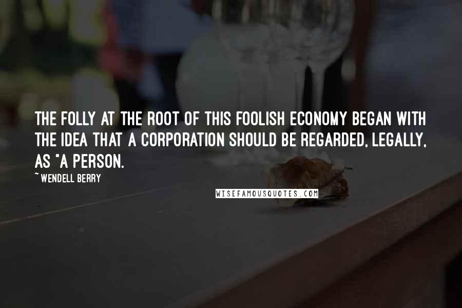 Wendell Berry Quotes: The folly at the root of this foolish economy began with the idea that a corporation should be regarded, legally, as "a person.