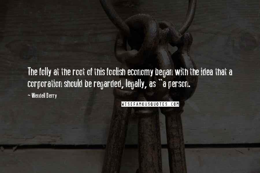 Wendell Berry Quotes: The folly at the root of this foolish economy began with the idea that a corporation should be regarded, legally, as "a person.