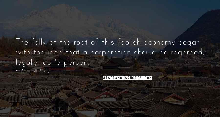 Wendell Berry Quotes: The folly at the root of this foolish economy began with the idea that a corporation should be regarded, legally, as "a person.