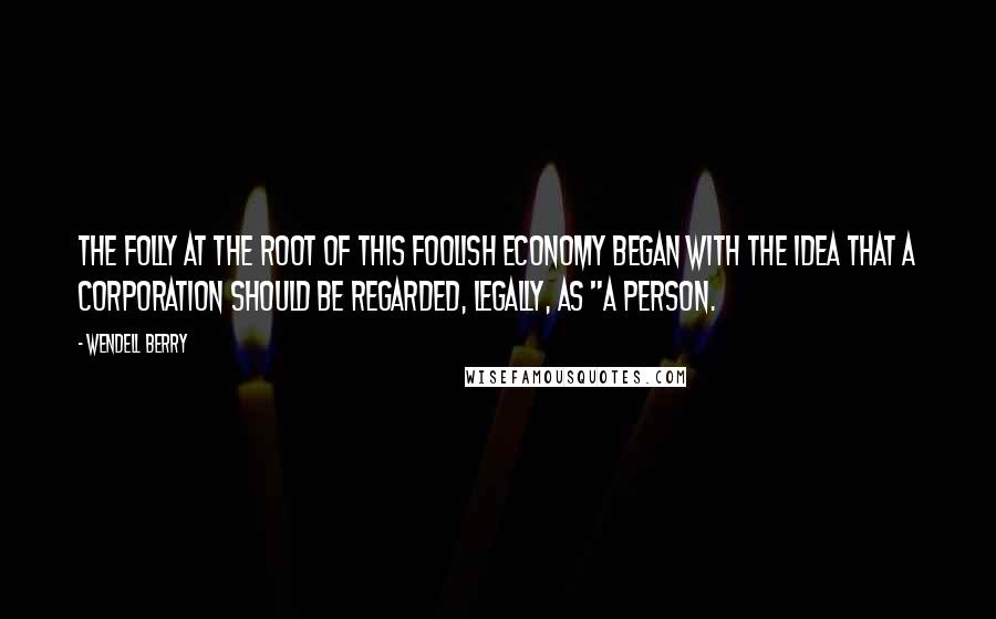 Wendell Berry Quotes: The folly at the root of this foolish economy began with the idea that a corporation should be regarded, legally, as "a person.