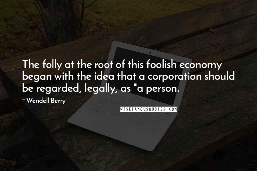 Wendell Berry Quotes: The folly at the root of this foolish economy began with the idea that a corporation should be regarded, legally, as "a person.