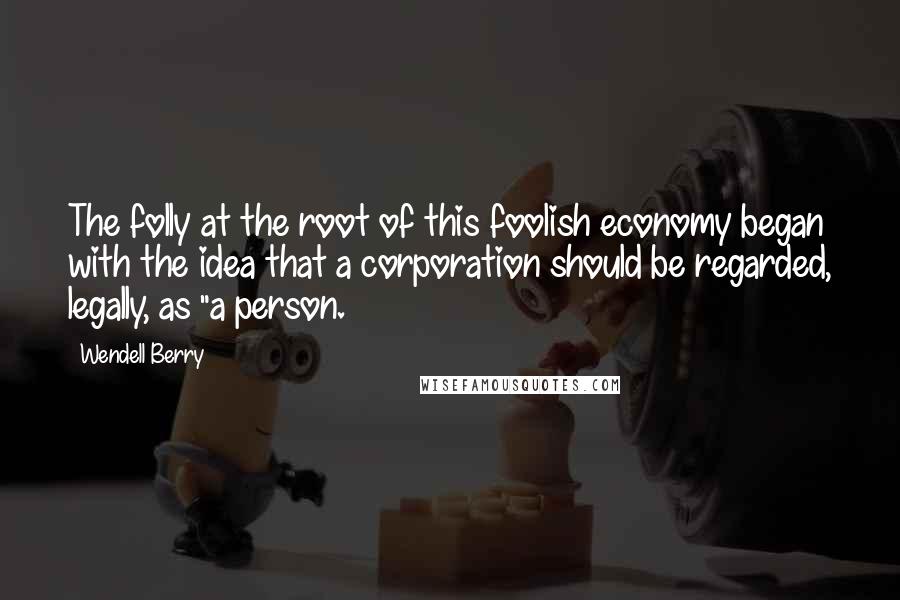 Wendell Berry Quotes: The folly at the root of this foolish economy began with the idea that a corporation should be regarded, legally, as "a person.
