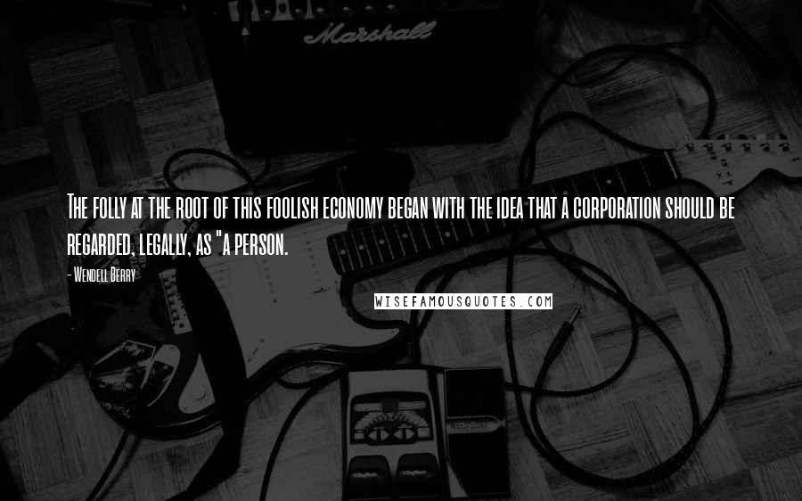 Wendell Berry Quotes: The folly at the root of this foolish economy began with the idea that a corporation should be regarded, legally, as "a person.