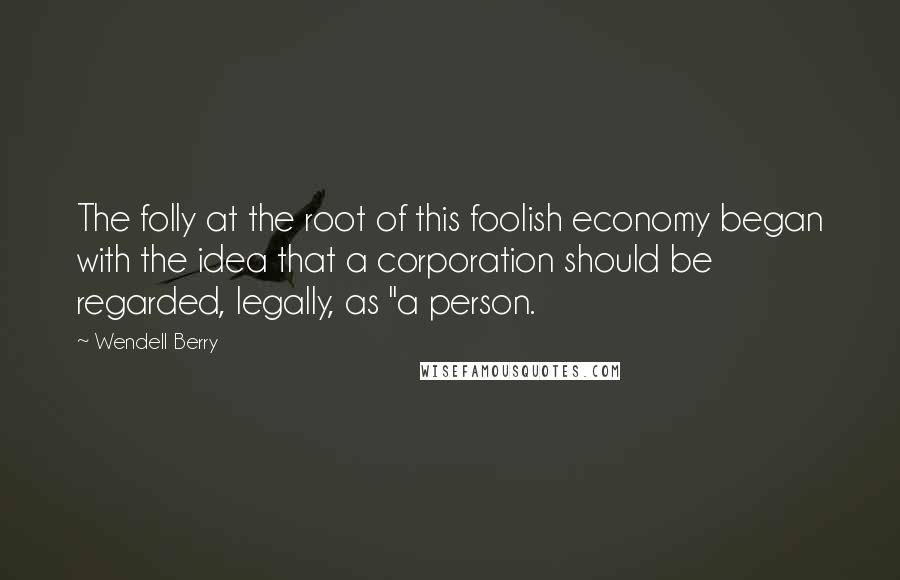 Wendell Berry Quotes: The folly at the root of this foolish economy began with the idea that a corporation should be regarded, legally, as "a person.