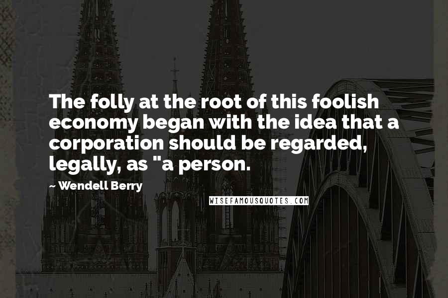 Wendell Berry Quotes: The folly at the root of this foolish economy began with the idea that a corporation should be regarded, legally, as "a person.