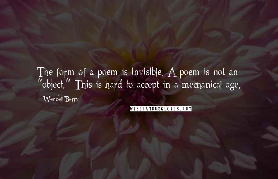 Wendell Berry Quotes: The form of a poem is invisible. A poem is not an "object." This is hard to accept in a mechanical age.