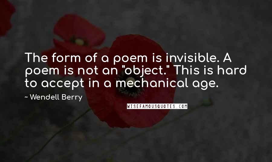 Wendell Berry Quotes: The form of a poem is invisible. A poem is not an "object." This is hard to accept in a mechanical age.