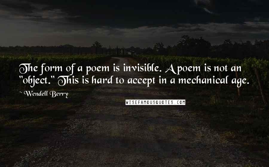 Wendell Berry Quotes: The form of a poem is invisible. A poem is not an "object." This is hard to accept in a mechanical age.