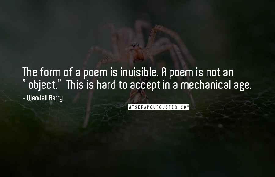 Wendell Berry Quotes: The form of a poem is invisible. A poem is not an "object." This is hard to accept in a mechanical age.