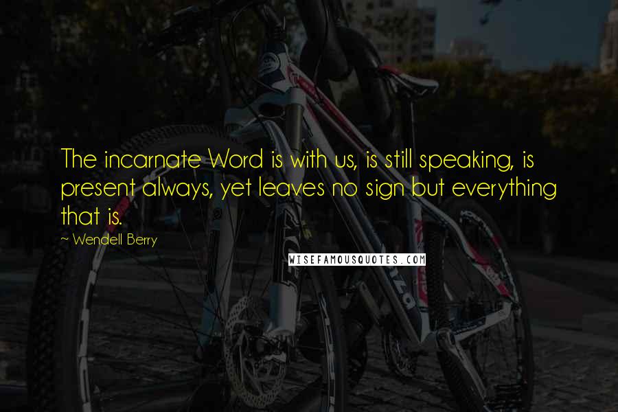 Wendell Berry Quotes: The incarnate Word is with us, is still speaking, is present always, yet leaves no sign but everything that is.