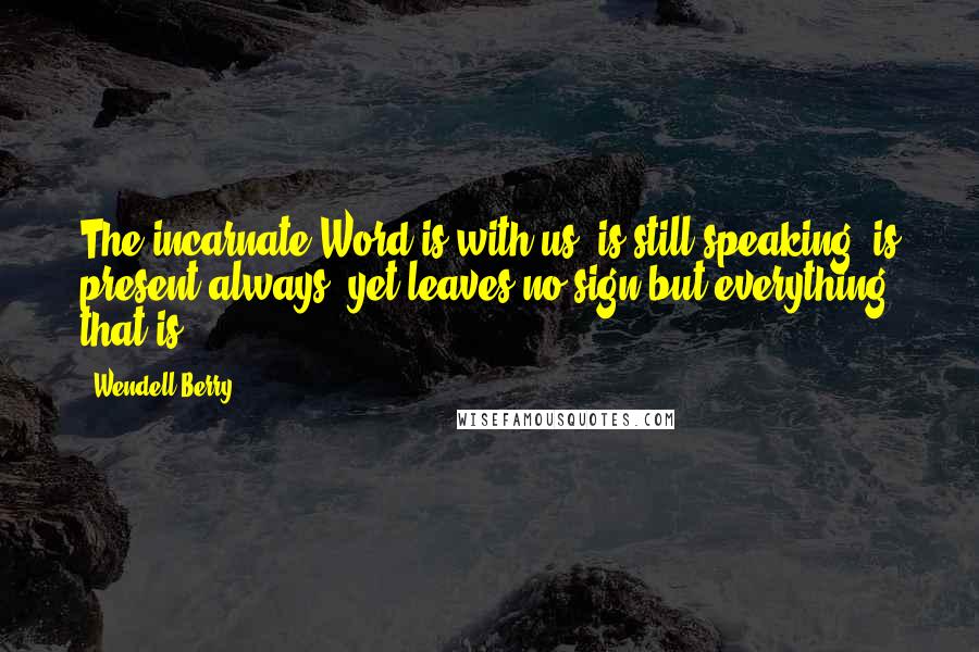 Wendell Berry Quotes: The incarnate Word is with us, is still speaking, is present always, yet leaves no sign but everything that is.