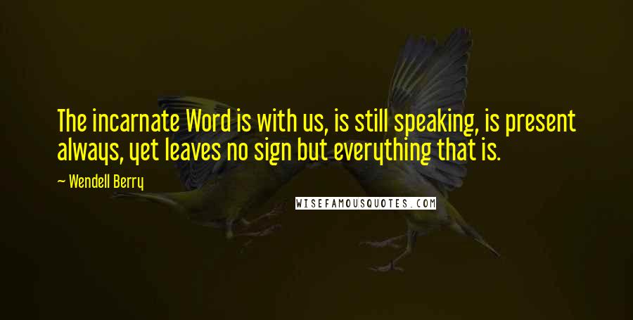 Wendell Berry Quotes: The incarnate Word is with us, is still speaking, is present always, yet leaves no sign but everything that is.