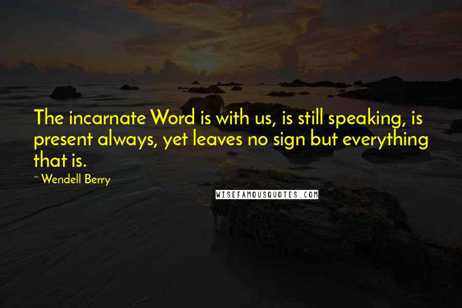 Wendell Berry Quotes: The incarnate Word is with us, is still speaking, is present always, yet leaves no sign but everything that is.
