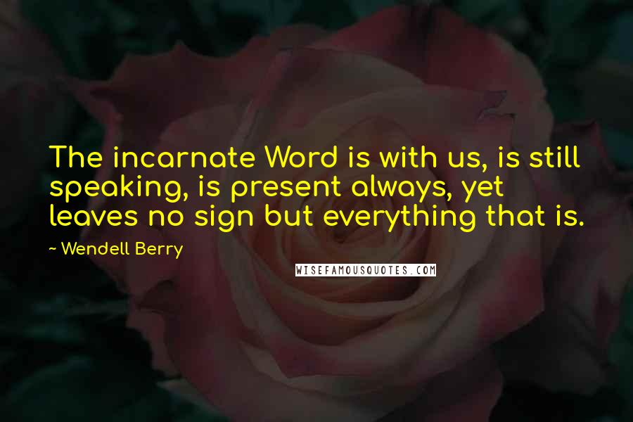 Wendell Berry Quotes: The incarnate Word is with us, is still speaking, is present always, yet leaves no sign but everything that is.