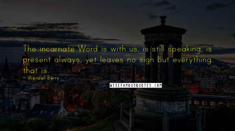 Wendell Berry Quotes: The incarnate Word is with us, is still speaking, is present always, yet leaves no sign but everything that is.