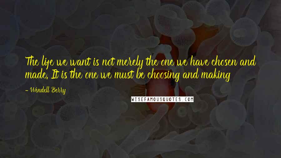 Wendell Berry Quotes: The life we want is not merely the one we have chosen and made. It is the one we must be choosing and making