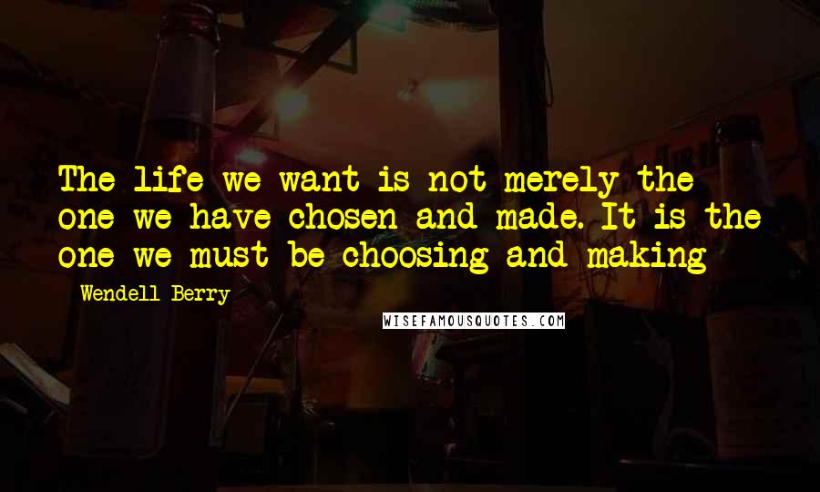 Wendell Berry Quotes: The life we want is not merely the one we have chosen and made. It is the one we must be choosing and making