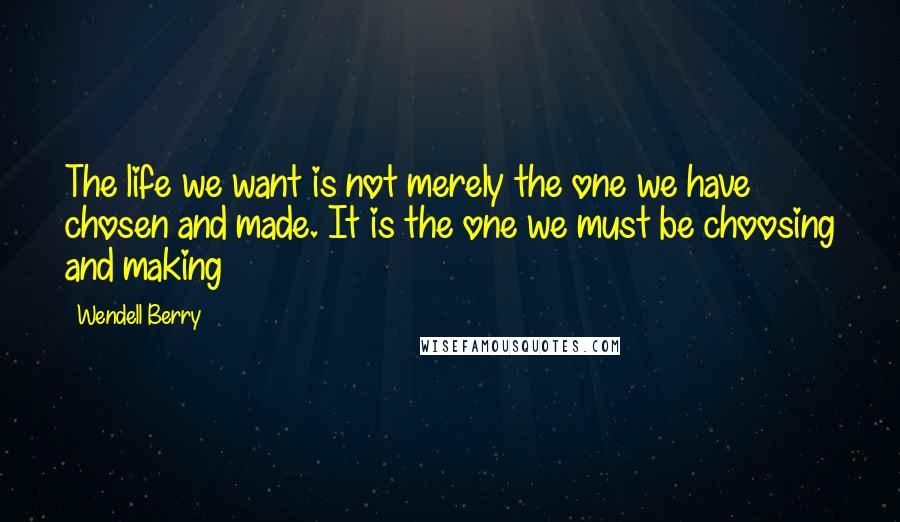 Wendell Berry Quotes: The life we want is not merely the one we have chosen and made. It is the one we must be choosing and making