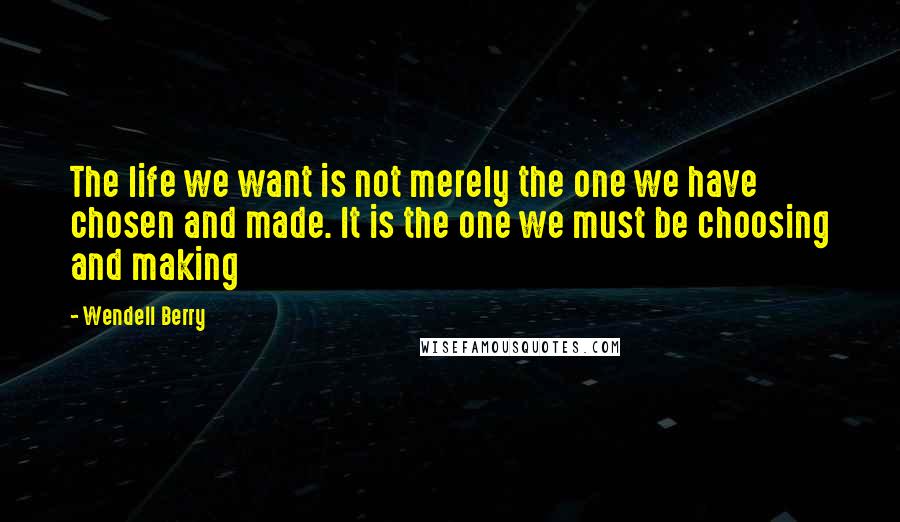 Wendell Berry Quotes: The life we want is not merely the one we have chosen and made. It is the one we must be choosing and making