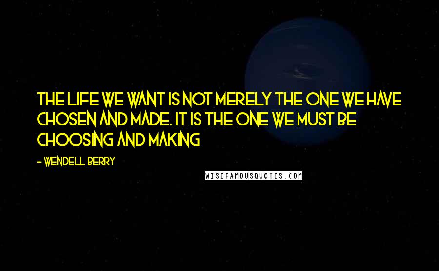 Wendell Berry Quotes: The life we want is not merely the one we have chosen and made. It is the one we must be choosing and making