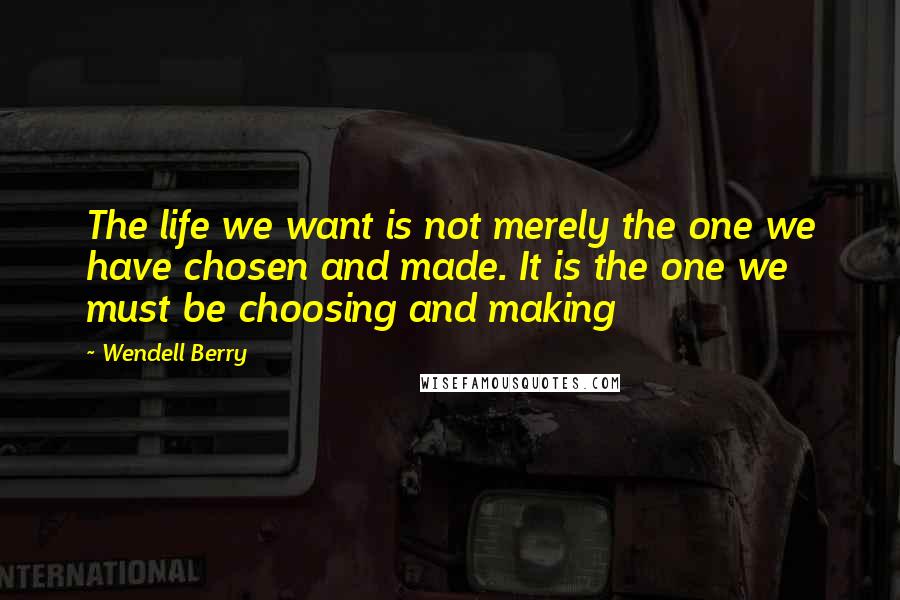 Wendell Berry Quotes: The life we want is not merely the one we have chosen and made. It is the one we must be choosing and making