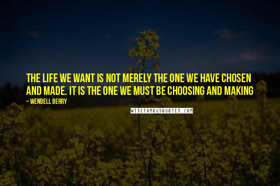 Wendell Berry Quotes: The life we want is not merely the one we have chosen and made. It is the one we must be choosing and making