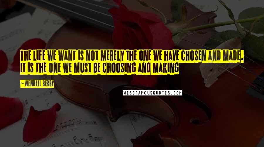 Wendell Berry Quotes: The life we want is not merely the one we have chosen and made. It is the one we must be choosing and making