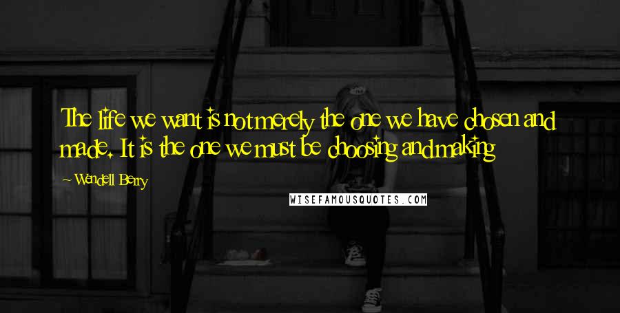 Wendell Berry Quotes: The life we want is not merely the one we have chosen and made. It is the one we must be choosing and making