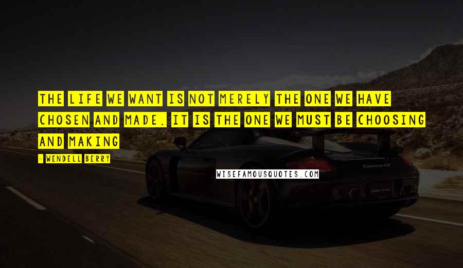 Wendell Berry Quotes: The life we want is not merely the one we have chosen and made. It is the one we must be choosing and making