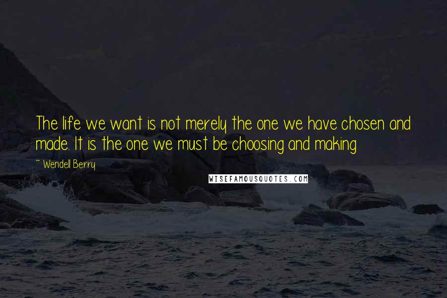 Wendell Berry Quotes: The life we want is not merely the one we have chosen and made. It is the one we must be choosing and making