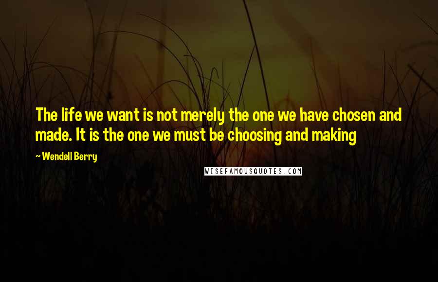 Wendell Berry Quotes: The life we want is not merely the one we have chosen and made. It is the one we must be choosing and making