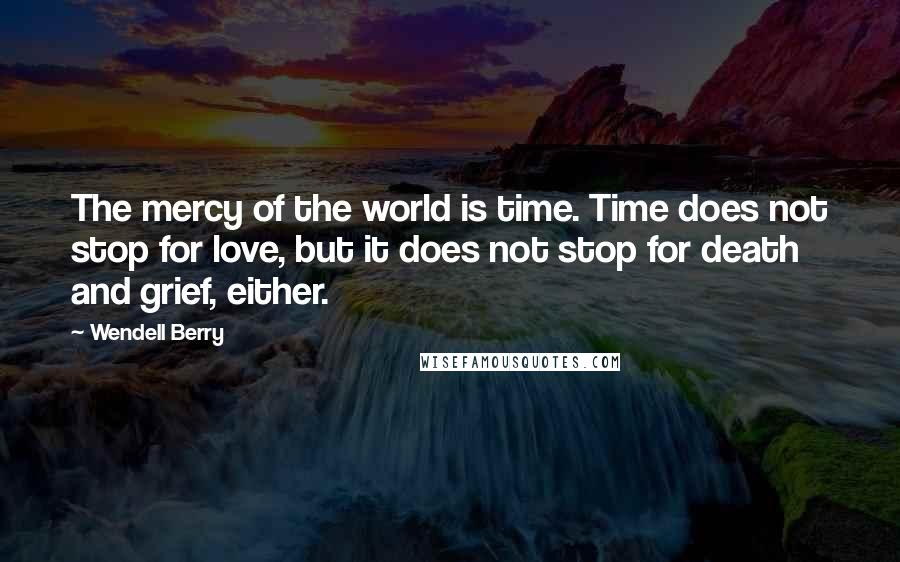 Wendell Berry Quotes: The mercy of the world is time. Time does not stop for love, but it does not stop for death and grief, either.