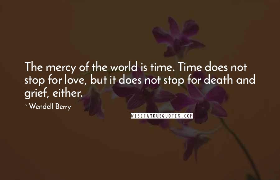 Wendell Berry Quotes: The mercy of the world is time. Time does not stop for love, but it does not stop for death and grief, either.